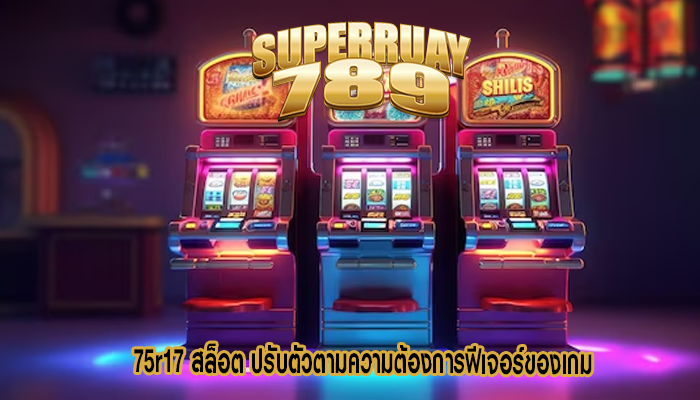 75r17 สล็อต ปรับตัวตามความต้องการฟีเจอร์ของเกม